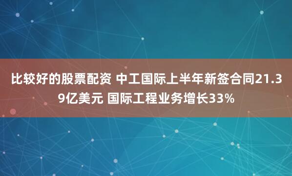 比较好的股票配资 中工国际上半年新签合同21.39亿美元 国际工程业务增长33%