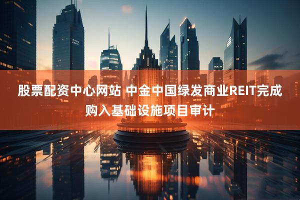 股票配资中心网站 中金中国绿发商业REIT完成购入基础设施项目审计