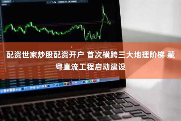 配资世家炒股配资开户 首次横跨三大地理阶梯 藏粤直流工程启动建设