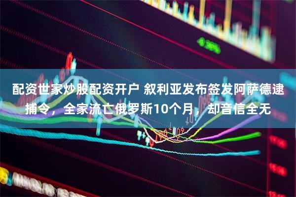 配资世家炒股配资开户 叙利亚发布签发阿萨德逮捕令，全家流亡俄罗斯10个月，却音信全无