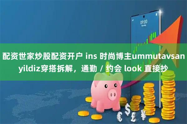 配资世家炒股配资开户 ins 时尚博主ummutavsanyildiz穿搭拆解，通勤 / 约会 look 直接抄