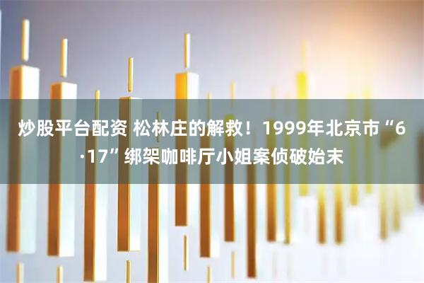 炒股平台配资 松林庄的解救！1999年北京市“6·17”绑架咖啡厅小姐案侦破始末