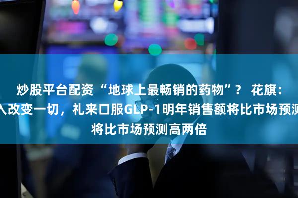 炒股平台配资 “地球上最畅销的药物”？ 花旗：医保纳入改变一切，礼来口服GLP-1明年销售额将比市场预测高两倍
