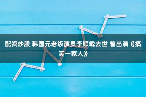 配资炒股 韩国元老级演员李顺载去世 曾出演《搞笑一家人》